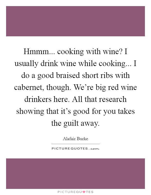 Hmmm... cooking with wine? I usually drink wine while cooking... I do a good braised short ribs with cabernet, though. We're big red wine drinkers here. All that research showing that it's good for you takes the guilt away. Picture Quote #1