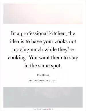 In a professional kitchen, the idea is to have your cooks not moving much while they’re cooking. You want them to stay in the same spot Picture Quote #1
