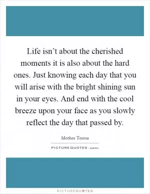 Life isn’t about the cherished moments it is also about the hard ones. Just knowing each day that you will arise with the bright shining sun in your eyes. And end with the cool breeze upon your face as you slowly reflect the day that passed by Picture Quote #1