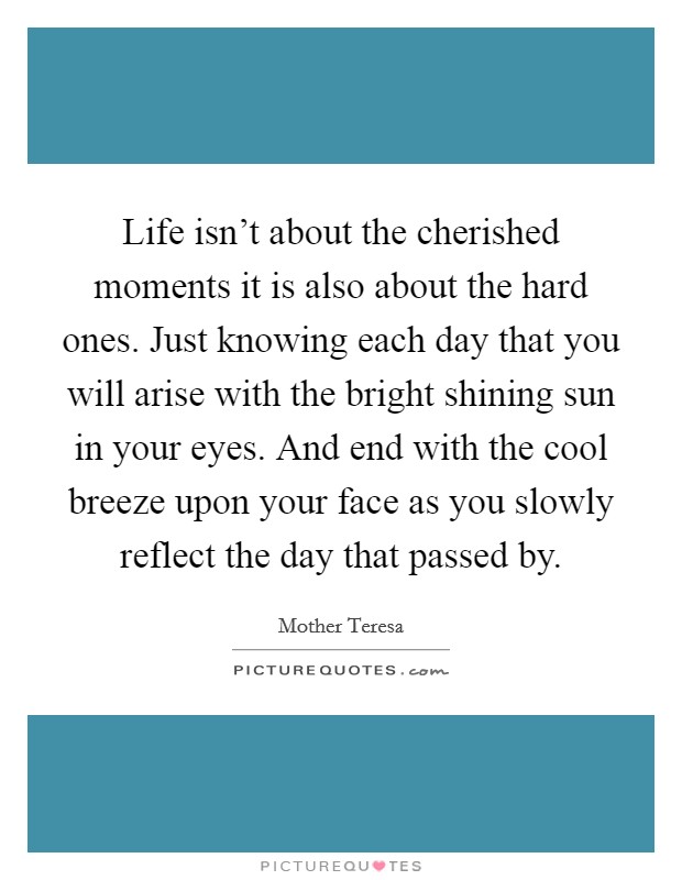 Life isn't about the cherished moments it is also about the hard ones. Just knowing each day that you will arise with the bright shining sun in your eyes. And end with the cool breeze upon your face as you slowly reflect the day that passed by. Picture Quote #1