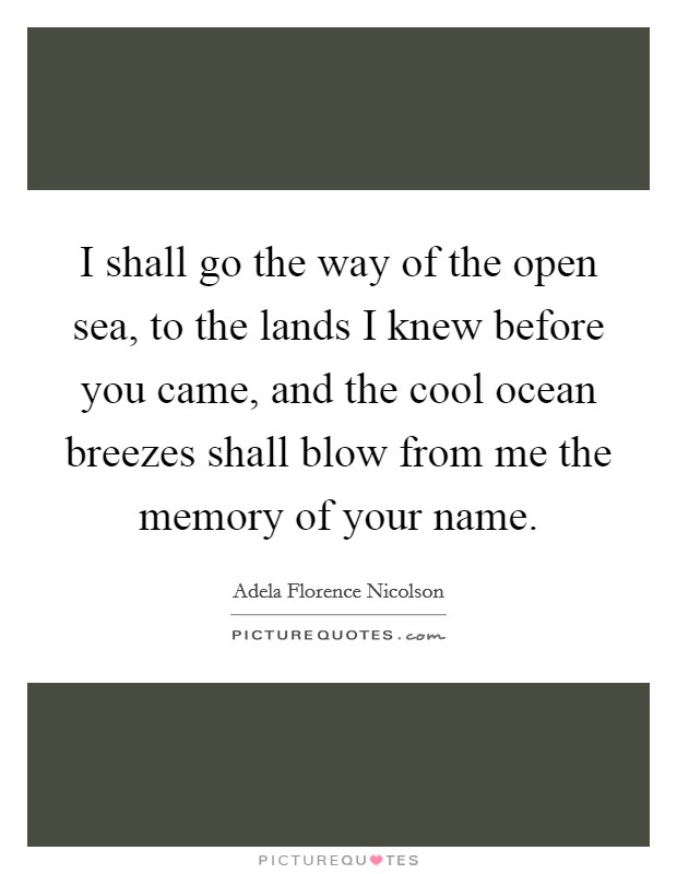 I shall go the way of the open sea, to the lands I knew before you came, and the cool ocean breezes shall blow from me the memory of your name. Picture Quote #1