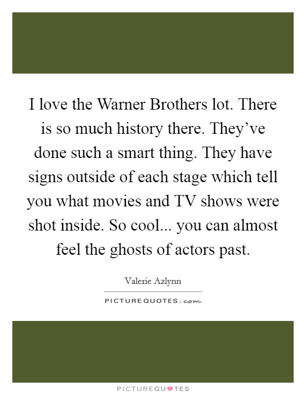 I love the Warner Brothers lot. There is so much history there. They've done such a smart thing. They have signs outside of each stage which tell you what movies and TV shows were shot inside. So cool... you can almost feel the ghosts of actors past. Picture Quote #1