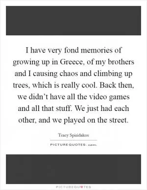 I have very fond memories of growing up in Greece, of my brothers and I causing chaos and climbing up trees, which is really cool. Back then, we didn’t have all the video games and all that stuff. We just had each other, and we played on the street Picture Quote #1