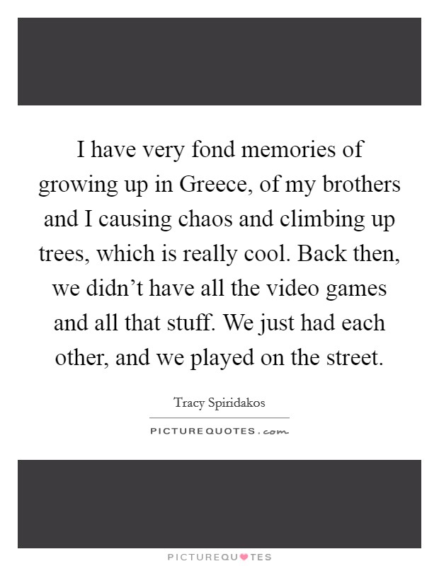 I have very fond memories of growing up in Greece, of my brothers and I causing chaos and climbing up trees, which is really cool. Back then, we didn't have all the video games and all that stuff. We just had each other, and we played on the street. Picture Quote #1