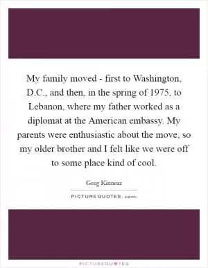 My family moved - first to Washington, D.C., and then, in the spring of 1975, to Lebanon, where my father worked as a diplomat at the American embassy. My parents were enthusiastic about the move, so my older brother and I felt like we were off to some place kind of cool Picture Quote #1