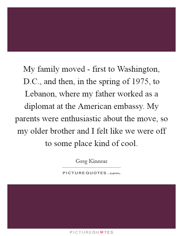 My family moved - first to Washington, D.C., and then, in the spring of 1975, to Lebanon, where my father worked as a diplomat at the American embassy. My parents were enthusiastic about the move, so my older brother and I felt like we were off to some place kind of cool. Picture Quote #1