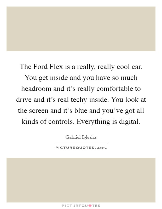 The Ford Flex is a really, really cool car. You get inside and you have so much headroom and it's really comfortable to drive and it's real techy inside. You look at the screen and it's blue and you've got all kinds of controls. Everything is digital. Picture Quote #1