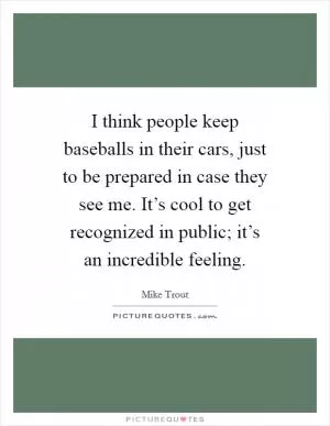 I think people keep baseballs in their cars, just to be prepared in case they see me. It’s cool to get recognized in public; it’s an incredible feeling Picture Quote #1