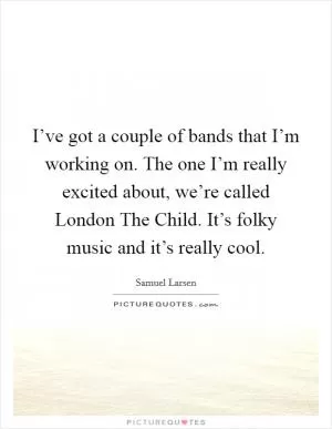 I’ve got a couple of bands that I’m working on. The one I’m really excited about, we’re called London The Child. It’s folky music and it’s really cool Picture Quote #1