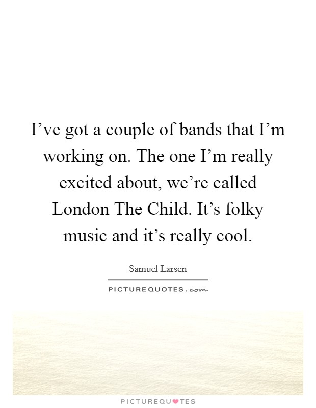I've got a couple of bands that I'm working on. The one I'm really excited about, we're called London The Child. It's folky music and it's really cool. Picture Quote #1