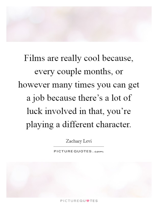 Films are really cool because, every couple months, or however many times you can get a job because there's a lot of luck involved in that, you're playing a different character. Picture Quote #1