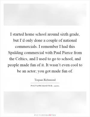 I started home school around sixth grade, but I’d only done a couple of national commercials. I remember I had this Spalding commercial with Paul Pierce from the Celtics, and I used to go to school, and people made fun of it. It wasn’t even cool to be an actor; you got made fun of Picture Quote #1