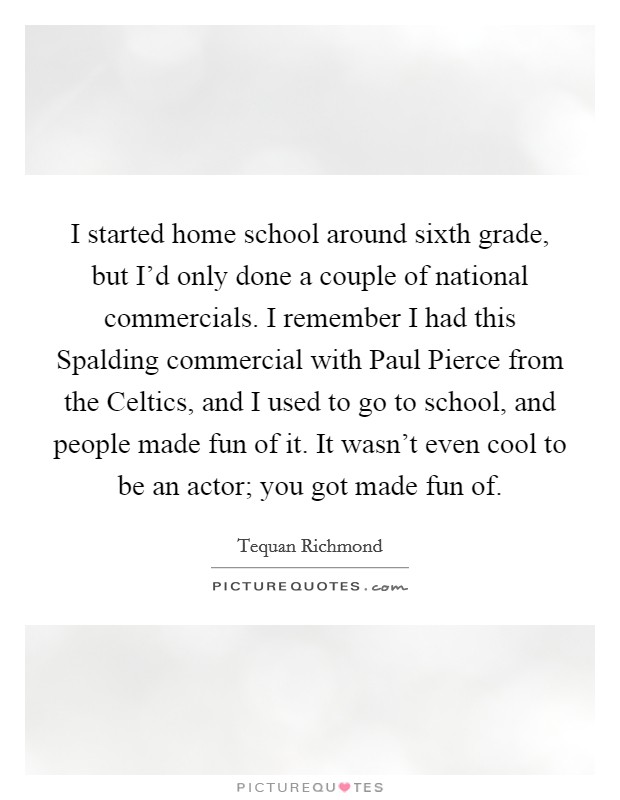 I started home school around sixth grade, but I'd only done a couple of national commercials. I remember I had this Spalding commercial with Paul Pierce from the Celtics, and I used to go to school, and people made fun of it. It wasn't even cool to be an actor; you got made fun of. Picture Quote #1
