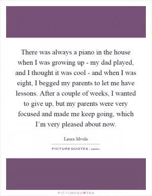 There was always a piano in the house when I was growing up - my dad played, and I thought it was cool - and when I was eight, I begged my parents to let me have lessons. After a couple of weeks, I wanted to give up, but my parents were very focused and made me keep going, which I’m very pleased about now Picture Quote #1