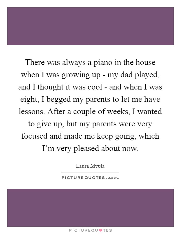 There was always a piano in the house when I was growing up - my dad played, and I thought it was cool - and when I was eight, I begged my parents to let me have lessons. After a couple of weeks, I wanted to give up, but my parents were very focused and made me keep going, which I'm very pleased about now. Picture Quote #1
