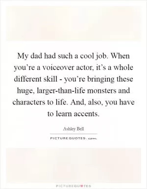 My dad had such a cool job. When you’re a voiceover actor, it’s a whole different skill - you’re bringing these huge, larger-than-life monsters and characters to life. And, also, you have to learn accents Picture Quote #1