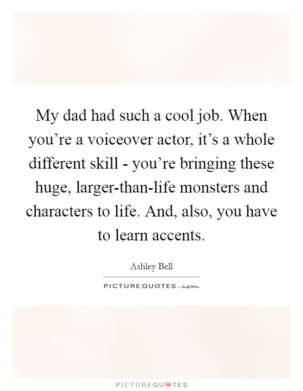 My dad had such a cool job. When you're a voiceover actor, it's a whole different skill - you're bringing these huge, larger-than-life monsters and characters to life. And, also, you have to learn accents. Picture Quote #1
