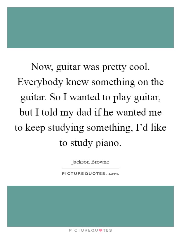 Now, guitar was pretty cool. Everybody knew something on the guitar. So I wanted to play guitar, but I told my dad if he wanted me to keep studying something, I'd like to study piano. Picture Quote #1