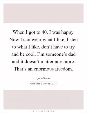 When I got to 40, I was happy. Now I can wear what I like, listen to what I like, don’t have to try and be cool. I’m someone’s dad and it doesn’t matter any more. That’s an enormous freedom Picture Quote #1