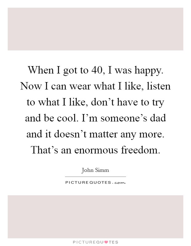 When I got to 40, I was happy. Now I can wear what I like, listen to what I like, don't have to try and be cool. I'm someone's dad and it doesn't matter any more. That's an enormous freedom. Picture Quote #1