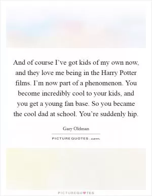 And of course I’ve got kids of my own now, and they love me being in the Harry Potter films. I’m now part of a phenomenon. You become incredibly cool to your kids, and you get a young fan base. So you became the cool dad at school. You’re suddenly hip Picture Quote #1