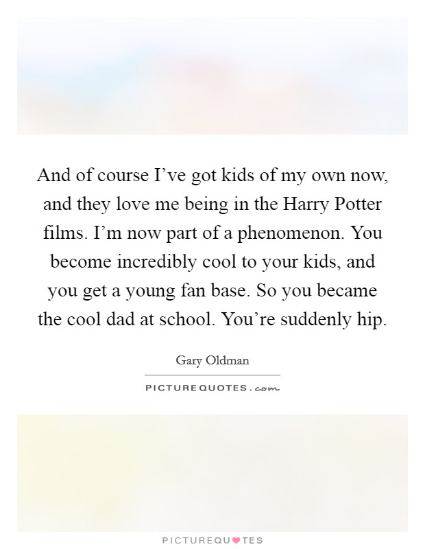And of course I've got kids of my own now, and they love me being in the Harry Potter films. I'm now part of a phenomenon. You become incredibly cool to your kids, and you get a young fan base. So you became the cool dad at school. You're suddenly hip. Picture Quote #1