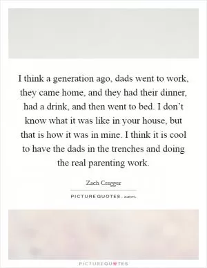 I think a generation ago, dads went to work, they came home, and they had their dinner, had a drink, and then went to bed. I don’t know what it was like in your house, but that is how it was in mine. I think it is cool to have the dads in the trenches and doing the real parenting work Picture Quote #1
