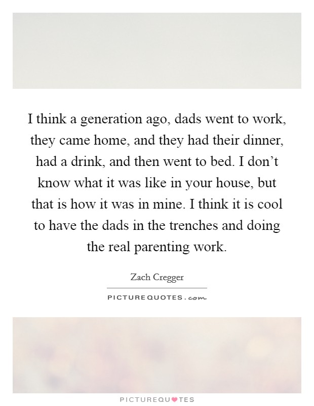 I think a generation ago, dads went to work, they came home, and they had their dinner, had a drink, and then went to bed. I don't know what it was like in your house, but that is how it was in mine. I think it is cool to have the dads in the trenches and doing the real parenting work. Picture Quote #1