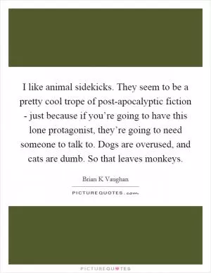 I like animal sidekicks. They seem to be a pretty cool trope of post-apocalyptic fiction - just because if you’re going to have this lone protagonist, they’re going to need someone to talk to. Dogs are overused, and cats are dumb. So that leaves monkeys Picture Quote #1
