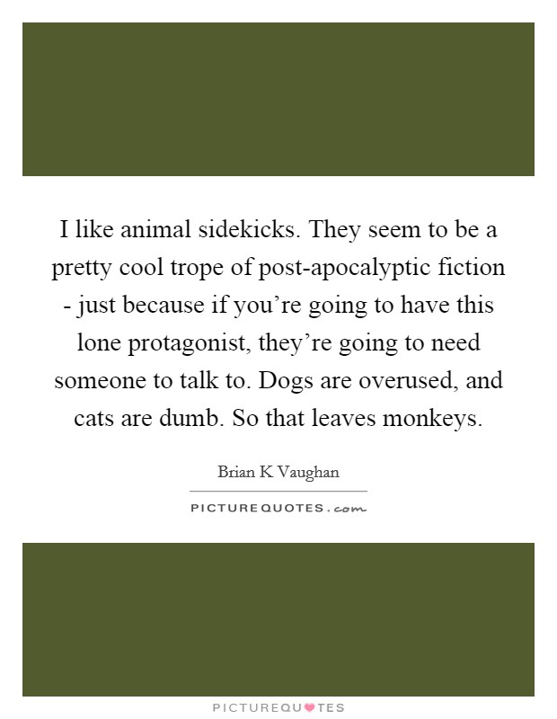 I like animal sidekicks. They seem to be a pretty cool trope of post-apocalyptic fiction - just because if you're going to have this lone protagonist, they're going to need someone to talk to. Dogs are overused, and cats are dumb. So that leaves monkeys. Picture Quote #1