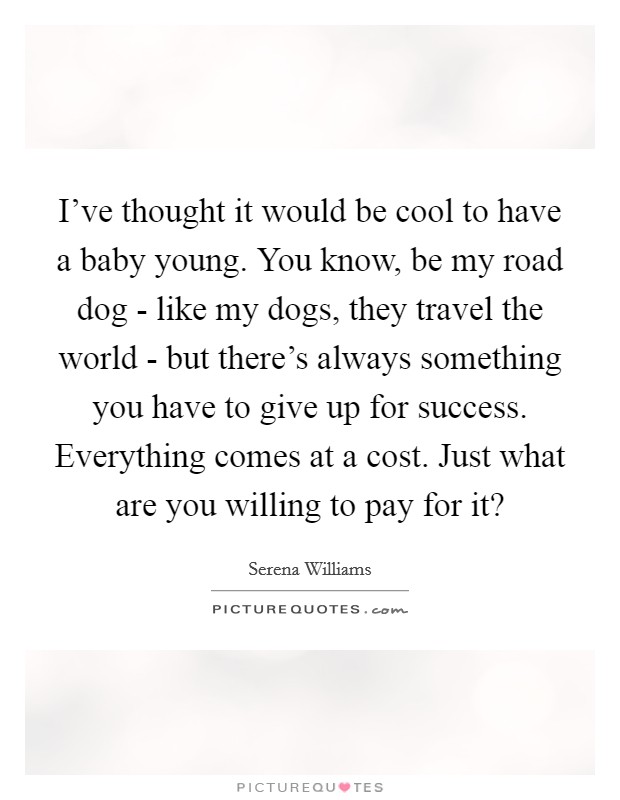 I've thought it would be cool to have a baby young. You know, be my road dog - like my dogs, they travel the world - but there's always something you have to give up for success. Everything comes at a cost. Just what are you willing to pay for it? Picture Quote #1