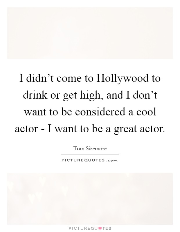 I didn't come to Hollywood to drink or get high, and I don't want to be considered a cool actor - I want to be a great actor. Picture Quote #1