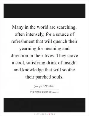 Many in the world are searching, often intensely, for a source of refreshment that will quench their yearning for meaning and direction in their lives. They crave a cool, satisfying drink of insight and knowledge that will soothe their parched souls Picture Quote #1