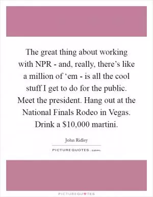 The great thing about working with NPR - and, really, there’s like a million of ‘em - is all the cool stuff I get to do for the public. Meet the president. Hang out at the National Finals Rodeo in Vegas. Drink a $10,000 martini Picture Quote #1