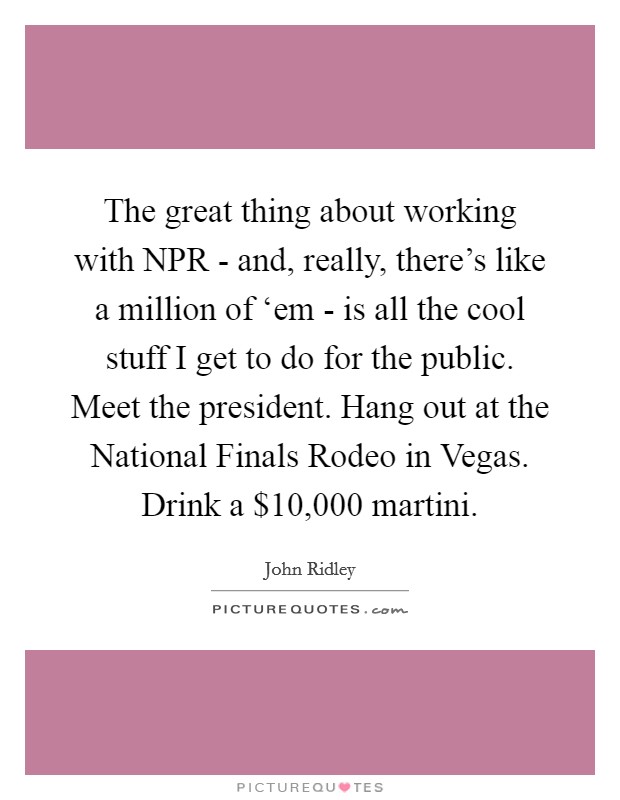 The great thing about working with NPR - and, really, there's like a million of ‘em - is all the cool stuff I get to do for the public. Meet the president. Hang out at the National Finals Rodeo in Vegas. Drink a $10,000 martini. Picture Quote #1