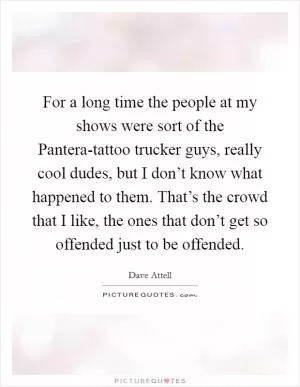 For a long time the people at my shows were sort of the Pantera-tattoo trucker guys, really cool dudes, but I don’t know what happened to them. That’s the crowd that I like, the ones that don’t get so offended just to be offended Picture Quote #1