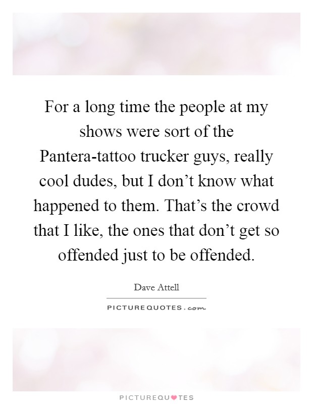 For a long time the people at my shows were sort of the Pantera-tattoo trucker guys, really cool dudes, but I don't know what happened to them. That's the crowd that I like, the ones that don't get so offended just to be offended. Picture Quote #1