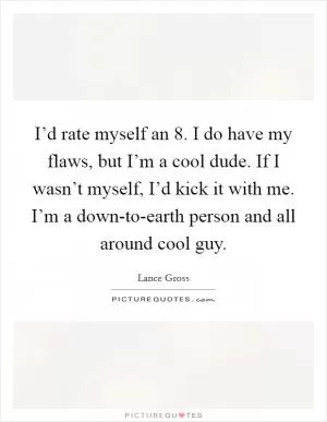I’d rate myself an 8. I do have my flaws, but I’m a cool dude. If I wasn’t myself, I’d kick it with me. I’m a down-to-earth person and all around cool guy Picture Quote #1