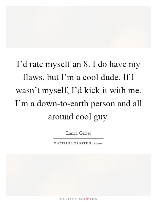 I'd rate myself an 8. I do have my flaws, but I'm a cool dude. If I wasn't myself, I'd kick it with me. I'm a down-to-earth person and all around cool guy. Picture Quote #1