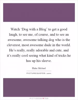 Watch ‘Dog with a Blog’ to get a good laugh, to see me, of course, and to see an awesome, awesome talking dog who is the cleverest, most awesome dude in the world. He’s really, really adorable and cute, and it’s really cool seeing what kind of tricks he has up his sleeve Picture Quote #1