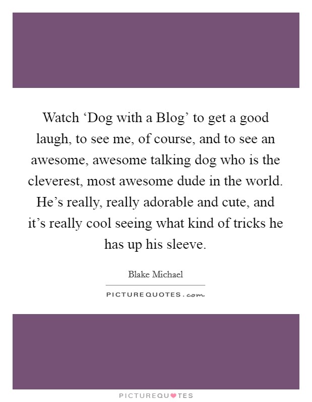 Watch ‘Dog with a Blog' to get a good laugh, to see me, of course, and to see an awesome, awesome talking dog who is the cleverest, most awesome dude in the world. He's really, really adorable and cute, and it's really cool seeing what kind of tricks he has up his sleeve. Picture Quote #1