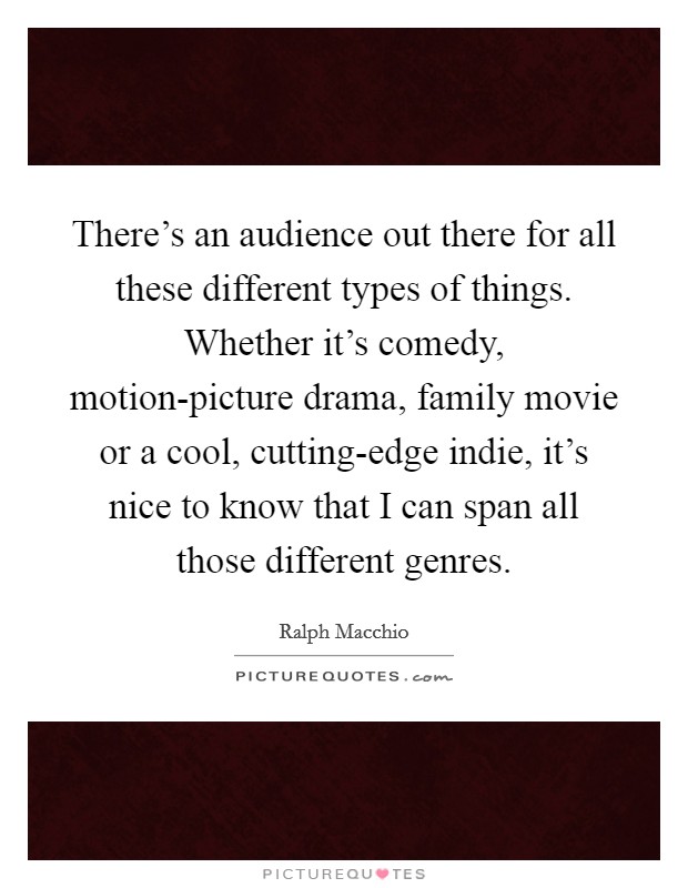 There's an audience out there for all these different types of things. Whether it's comedy, motion-picture drama, family movie or a cool, cutting-edge indie, it's nice to know that I can span all those different genres. Picture Quote #1