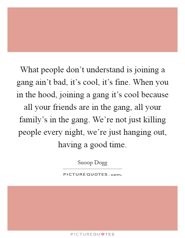 What people don't understand is joining a gang ain't bad, it's cool, it's fine. When you in the hood, joining a gang it's cool because all your friends are in the gang, all your family's in the gang. We're not just killing people every night, we're just hanging out, having a good time. Picture Quote #1
