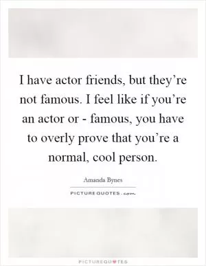 I have actor friends, but they’re not famous. I feel like if you’re an actor or - famous, you have to overly prove that you’re a normal, cool person Picture Quote #1