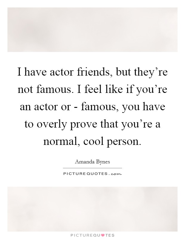 I have actor friends, but they're not famous. I feel like if you're an actor or - famous, you have to overly prove that you're a normal, cool person. Picture Quote #1
