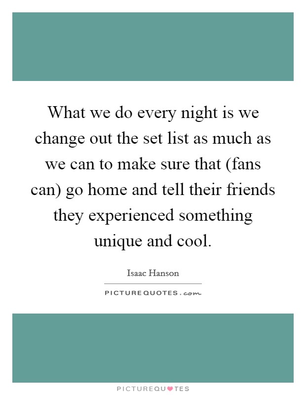What we do every night is we change out the set list as much as we can to make sure that (fans can) go home and tell their friends they experienced something unique and cool. Picture Quote #1