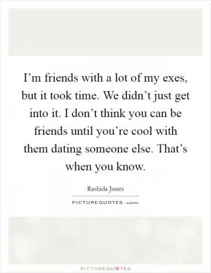 I’m friends with a lot of my exes, but it took time. We didn’t just get into it. I don’t think you can be friends until you’re cool with them dating someone else. That’s when you know Picture Quote #1