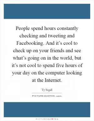People spend hours constantly checking and tweeting and Facebooking. And it’s cool to check up on your friends and see what’s going on in the world, but it’s not cool to spend five hours of your day on the computer looking at the Internet Picture Quote #1
