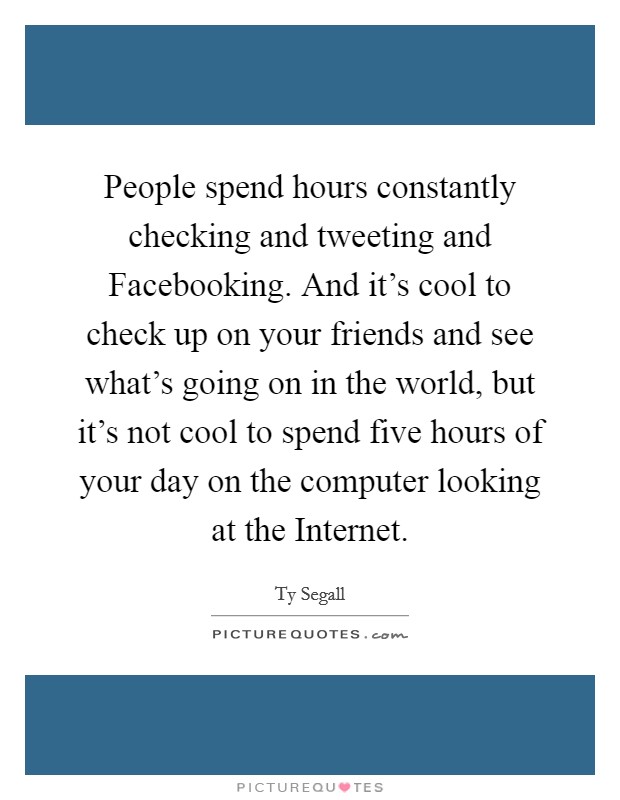 People spend hours constantly checking and tweeting and Facebooking. And it's cool to check up on your friends and see what's going on in the world, but it's not cool to spend five hours of your day on the computer looking at the Internet. Picture Quote #1