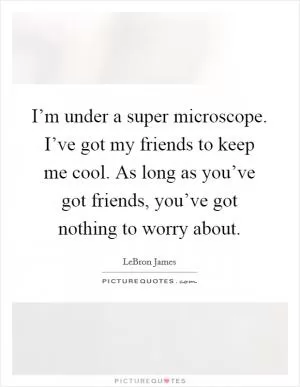 I’m under a super microscope. I’ve got my friends to keep me cool. As long as you’ve got friends, you’ve got nothing to worry about Picture Quote #1